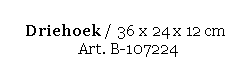 Text Box: Driehoek / 36 x 24 x 12 cm 
 Art. B-107224