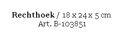 Text Box: Rechthoek / 18 x 24 x 5 cm 
 Art. B-103851