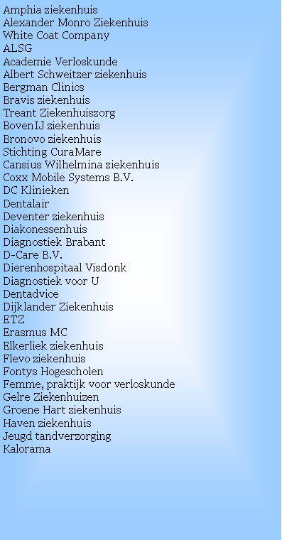 Text Box: Amphia ziekenhuis
Alexander Monro Ziekenhuis
White Coat CompanyALSG Academie VerloskundeAlbert Schweitzer ziekenhuisBergman ClinicsBravis ziekenhuisTreant ZiekenhuiszorgBovenIJ ziekenhuisBronovo ziekenhuisStichting CuraMareCansius Wilhelmina ziekenhuisCoxx Mobile Systems B.V.
DC Klinieken
DentalairDeventer ziekenhuisDiakonessenhuisDiagnostiek BrabantD-Care B.V.Dierenhospitaal VisdonkDiagnostiek voor UDentadvice
Dijklander ZiekenhuisETZErasmus MCElkerliek ziekenhuisFlevo ziekenhuisFontys HogescholenFemme, praktijk voor verloskundeGelre ZiekenhuizenGroene Hart ziekenhuisHaven ziekenhuis
Jeugd tandverzorging
Kalorama
